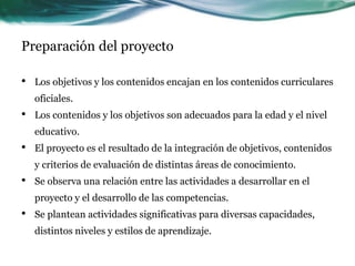 Preparación del proyecto
• Los objetivos y los contenidos encajan en los contenidos curriculares
oficiales.
• Los contenidos y los objetivos son adecuados para la edad y el nivel
educativo.
• El proyecto es el resultado de la integración de objetivos, contenidos
y criterios de evaluación de distintas áreas de conocimiento.
• Se observa una relación entre las actividades a desarrollar en el
proyecto y el desarrollo de las competencias.
• Se plantean actividades significativas para diversas capacidades,
distintos niveles y estilos de aprendizaje.
 