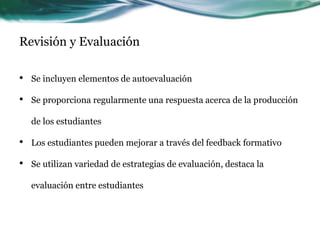 Revisión y Evaluación
• Se incluyen elementos de autoevaluación
• Se proporciona regularmente una respuesta acerca de la producción
de los estudiantes
• Los estudiantes pueden mejorar a través del feedback formativo
• Se utilizan variedad de estrategias de evaluación, destaca la
evaluación entre estudiantes
 