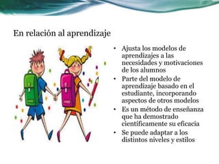 En relación al aprendizaje
• Ajusta los modelos de
aprendizajes a las
necesidades y motivaciones
de los alumnos
• Parte del modelo de
aprendizaje basado en el
estudiante, incorporando
aspectos de otros modelos
• Es un método de enseñanza
que ha demostrado
científicamente su eficacia
• Se puede adaptar a los
distintos niveles y estilos
 