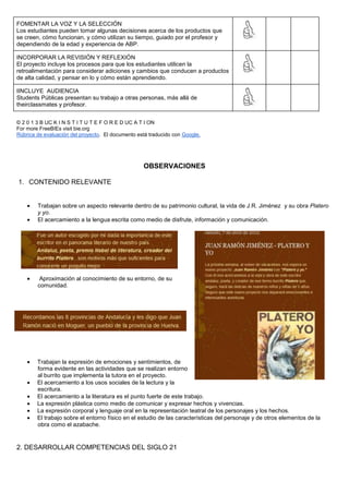 FOMENTAR LA VOZ Y LA SELECCIÓN
Los estudiantes pueden tomar algunas decisiones acerca de los productos que
se creen, cómo funcionan, y cómo utilizan su tiempo, guiado por el profesor y
dependiendo de la edad y experiencia de ABP.
INCORPORAR LA REVISIÓN Y REFLEXIÓN
El proyecto incluye los procesos para que los estudiantes utilicen la
retroalimentación para considerar adiciones y cambios que conducen a productos
de alta calidad, y pensar en lo y cómo están aprendiendo.
IINCLUYE AUDIENCIA
Students Públicas presentan su trabajo a otras personas, más allá de
theirclassmates y profesor.
© 2 0 1 3 B UC K I N S T I T U T E F O R E D UC A T I ON
For more FreeBIEs visit bie.org
Rúbrica de evaluación del proyecto. El documento está traducido con Google.
OBSERVACIONES
1. CONTENIDO RELEVANTE
Trabajan sobre un aspecto relevante dentro de su patrimonio cultural, la vida de J.R. Jiménez y su obra Platero
y yo.
El acercamiento a la lengua escrita como medio de disfrute, información y comunicación.
Aproximación al conocimiento de su entorno, de su
comunidad.
Trabajan la expresión de emociones y sentimientos, de
forma evidente en las actividades que se realizan entorno
al burrito que implementa la tutora en el proyecto.
El acercamiento a los usos sociales de la lectura y la
escritura.
El acercamiento a la literatura es el punto fuerte de este trabajo.
La expresión plástica como medio de comunicar y expresar hechos y vivencias.
La expresión corporal y lenguaje oral en la representación teatral de los personajes y los hechos.
El trabajo sobre el entorno físico en el estudio de las características del personaje y de otros elementos de la
obra como el azabache.
2. DESARROLLAR COMPETENCIAS DEL SIGLO 21
 