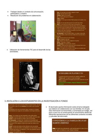 Trabajan desde un contexto de comunicación,
participativo y creativo.
Resolución de problemas en colaboración.
Utilización de herramientas TIC para el desarrollo de las
actividades.
3.-INVOLUCRA A LOS ESTUDIANTES EN LA INVESTIGACIÓN A FONDO
El alumnado aporta información sobre el tema trabajado
que elabora en colaboración con sus familias. En el aula
esta información es transmitida y comentada por tod@s, así
poco a poco se va construyendo el conocimiento desde las
diferentes aportaciones de los diferentes contextos sociales
y culturales del alumnado.
 