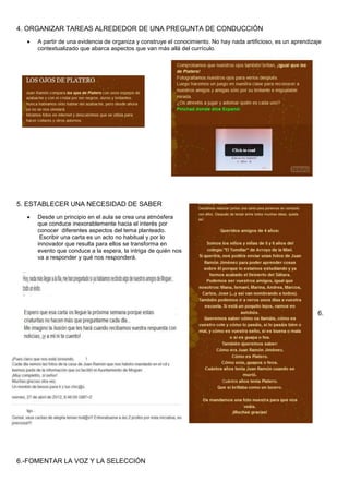 4. ORGANIZAR TAREAS ALREDEDOR DE UNA PREGUNTA DE CONDUCCIÓN
A partir de una evidencia de organiza y construye el conocimiento. No hay nada artificioso, es un aprendizaje
contextualizado que abarca aspectos que van más allá del currículo.
5. ESTABLECER UNA NECESIDAD DE SABER
Desde un principio en el aula se crea una atmósfera
que conduce inexorablemente hacia el interés por
conocer diferentes aspectos del tema planteado.
Escribir una carta es un acto no habitual y por lo
innovador que resulta para ellos se transforma en
evento que conduce a la espera, la intriga de quién nos
va a responder y qué nos responderá.
6.
6.-FOMENTAR LA VOZ Y LA SELECCIÓN
 