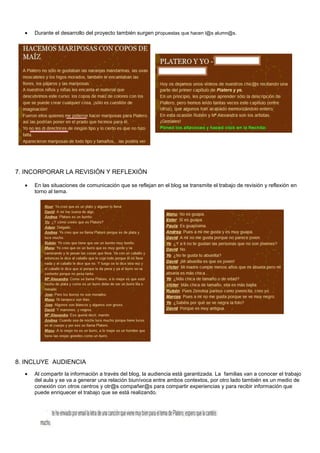 Durante el desarrollo del proyecto también surgen propuestas que hacen l@s alumn@s.
7. INCORPORAR LA REVISIÓN Y REFLEXIÓN
En las situaciones de comunicación que se reflejan en el blog se transmite el trabajo de revisión y reflexión en
torno al tema.
8. INCLUYE AUDIENCIA
Al compartir la información a través del blog, la audiencia está garantizada. La familias van a conocer el trabajo
del aula y se va a generar una relación biunívoca entre ambos contextos, por otro lado también es un medio de
conexión con otros centros y otr@s compañer@s para compartir experiencias y para recibir información que
puede enriquecer el trabajo que se está realizando.
 