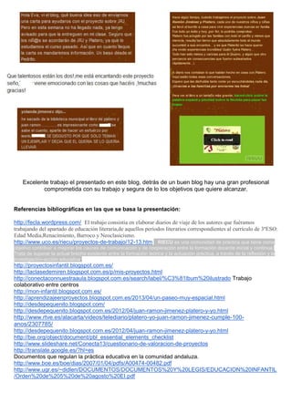 Excelente trabajo el presentado en este blog, detrás de un buen blog hay una gran profesional
comprometida con su trabajo y segura de lo los objetivos que quiere alcanzar.
Referencias bibliográficas en las que se basa la presentación:
http://fecla.wordpress.com/ El trabajo consistía en elaborar diarios de viaje de los autores que fuéramos
trabajando del apartado de educación literaria,de aquellos períodos literarios correspondientes al currículo de 3ºESO:
Edad Media,Renacimiento, Barroco y Neoclasicismo.
http://www.uco.es/riecu/proyectos-de-trabajo/12-13.html RIECU es una comunidad de práctica que tiene como
objetivo contribuir a mejorar los cauces de comunicación y de cooperación entre la formación docente inicial y continua.
Trata de superar la actual brecha existente entre la formación teórica y la actuación práctica, a través de la reflexión y la
investigación-acción educativa.
http://proyectosinfantil.blogspot.com.es/
http://laclasedemiren.blogspot.com.es/p/mis-proyectos.html
http://conectaconnuestraaula.blogspot.com.es/search/label/%C3%81lbum%20ilustrado Trabajo
colaborativo entre centros
http://mon-infantil.blogspot.com.es/
http://aprendizajeenproyectos.blogspot.com.es/2013/04/un-paseo-muy-espacial.html
http://desdepequenito.blogspot.com/
http://desdepequenito.blogspot.com.es/2012/04/juan-ramon-jimenez-platero-y-yo.html
http://www.rtve.es/alacarta/videos/telediario/platero-yo-juan-ramon-jimenez-cumple-100-
anos/2307785/
http://desdepequenito.blogspot.com.es/2012/04/juan-ramon-jimenez-platero-y-yo.html
http://bie.org/object/document/pbl_essential_elements_checklist
http://www.slideshare.net/Conecta13/cuestionario-de-valoracion-de-proyectos
http://translate.google.es/?hl=es
Documentos que regulan la práctica educativa en la comunidad andaluza.
http://www.boe.es/boe/dias/2007/01/04/pdfs/A00474-00482.pdf
http://www.ugr.es/~didlen/DOCUMENTOS/DOCUMENTOS%20Y%20LEGIS/EDUCACION%20INFANTIL
/Orden%20de%205%20de%20agosto%20EI.pdf
 