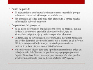 • Punto de partida
• El acercamiento que he podido hacer es muy superficial porque
solamente consta del vídeo que he podido ver.
• Sin embargo, el vídeo está muy bien elaborado y ofrece mucha
información sobre el proyecto.
• Preparación del proyecto
• Se da poca información explícita sobre cómo se prepara, aunque
se detalla con mucha precisión el producto final, que es
alcanzable, exige trabajo y está claro para los alumnos.
• La tarea, que de suyo puede no ser motivante por estar basada en
una de las destrezas que nos deja muy mal a España en el informe
PISA, la comprensión lectora, el modo de presentarlo es
motivante y fomenta una competitividad sana.
• No se dice en el vídeo, pero este tipo de planteamientos exige un
trabajo previo del Claustro de profesores y apoyo por parte del
Equipo Directivo. Estas cosas que parecen superficiales pueden
ser determinantes a la hora de llevar adelante el Proyecto.
 