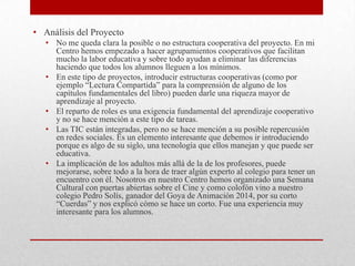 • Análisis del Proyecto
• No me queda clara la posible o no estructura cooperativa del proyecto. En mi
Centro hemos empezado a hacer agrupamientos cooperativos que facilitan
mucho la labor educativa y sobre todo ayudan a eliminar las diferencias
haciendo que todos los alumnos lleguen a los mínimos.
• En este tipo de proyectos, introducir estructuras cooperativas (como por
ejemplo “Lectura Compartida” para la comprensión de alguno de los
capítulos fundamentales del libro) pueden darle una riqueza mayor de
aprendizaje al proyecto.
• El reparto de roles es una exigencia fundamental del aprendizaje cooperativo
y no se hace mención a este tipo de tareas.
• Las TIC están integradas, pero no se hace mención a su posible repercusión
en redes sociales. Es un elemento interesante que debemos ir introduciendo
porque es algo de su siglo, una tecnología que ellos manejan y que puede ser
educativa.
• La implicación de los adultos más allá de la de los profesores, puede
mejorarse, sobre todo a la hora de traer algún experto al colegio para tener un
encuentro con él. Nosotros en nuestro Centro hemos organizado una Semana
Cultural con puertas abiertas sobre el Cine y como colofón vino a nuestro
colegio Pedro Solís, ganador del Goya de Animación 2014, por su corto
“Cuerdas” y nos explicó cómo se hace un corto. Fue una experiencia muy
interesante para los alumnos.
 