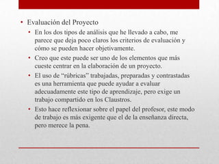 • Evaluación del Proyecto
• En los dos tipos de análisis que he llevado a cabo, me
parece que deja poco claros los criterios de evaluación y
cómo se pueden hacer objetivamente.
• Creo que este puede ser uno de los elementos que más
cueste centrar en la elaboración de un proyecto.
• El uso de “rúbricas” trabajadas, preparadas y contrastadas
es una herramienta que puede ayudar a evaluar
adecuadamente este tipo de aprendizaje, pero exige un
trabajo compartido en los Claustros.
• Esto hace reflexionar sobre el papel del profesor, este modo
de trabajo es más exigente que el de la enseñanza directa,
pero merece la pena.
 