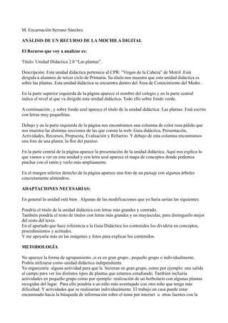 M. Encarnación Serrano Sánchez

ANÁLISIS DE UN RECURSO DE LA MOCHILA DIGITAL

El Recurso que voy a analizar es:

Título: Unidad Didáctica 2.0 “Las plantas”.

Descripción: Esta unidad didáctica pertenece al CPR: “Virgen de la Cabeza” de Motril .Está
dirigida a alumnos de tercer ciclo de Primaria. Su título nos muestra que esta unidad didáctica es
sobre las plantas. Esta unidad didáctica se encuentra dentro del Área de Conocimiento del Medio .

En la parte superior izquierda de la página aparece el nombre del colegio y en la parte central
indica el nivel al que va dirigido esta unidad didáctica. Todo ello sobre fondo verde.

A continuación , y sobre fondo azul aparece el título de la unidad didáctica: Las plantas. Está escrito
con letras muy pequeñitas.

Debajo y en la parte izquierda de la página nos encontramos una columna de color rosa pálido que
nos muestra las distintas secciones de las que consta la web: Guía didáctica, Presentación,
Actividades, Recursos, Propuesta, Evaluación y Refuerzo. Y debajo de esta columna encontramos
una foto de una planta: la flor del paraíso.

En la parte central de la página aparece la presentación de la unidad didáctica. Aquí nos explica lo
que vamos a ver en esta unidad y con letra azul aparece el mapa de conceptos donde podemos
pinchar con el ratón y verlo más ampliamente.

En el margen inferior derecho de la página aparece una foto de un paisaje con algunos árboles
concretamente almendros.

ADAPTACIONES NECESARIAS:

En general la unidad está bien . Algunas de las modificaciones que yo haria serían las siguientes:

Pondría el título de la unidad didáctica con letras más grandes y centrado.
También pondría el resto de títulos con letras más grandes y en mayúsculas, para distinguirlo mejor
del resto del texto.
En el apartado que hace referencia a la Guía Didáctica los contenidos los dividiría en conceptos,
procedimientos y actitudes.
Y me apoyaría más en las imágenes y fotos para explicar los contenidos.

METODOLOGÍA

No aparece la forma de agrupamiento ,si es en gran grupo , pequeño grupo o individualmente.
Podría utilizarse como unidad didáctica independiente.
Yo organizaría alguna actividad para que la hicieran en gran grupo, como por ejemplo: una salida
al campo para ver los distintos tipos de plantas que estamos estudiando. También incluiría
actividades en pequeño grupo como por ejemplo: realización de un herbolario con algunas plantas
recogidas del lugar. Para ello pondría a un niño más aventajado con otro niño que tenga más
dificultad. Y actividades que se realizarían individualmente. El trabajo en casa puede estar
encaminado hacia la búsqueda de información sobre el tema por internet u otras fuentes con la
 