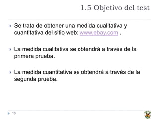1.5 Objetivo del test
10
 Se trata de obtener una medida cualitativa y
cuantitativa del sitio web: www.ebay.com .
 La medida cualitativa se obtendrá a través de la
primera prueba.
 La medida cuantitativa se obtendrá a través de la
segunda prueba.
 