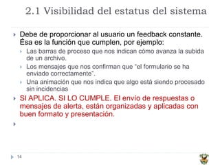 2.1 Visibilidad del estatus del sistema
14
 Debe de proporcionar al usuario un feedback constante.
Ésa es la función que cumplen, por ejemplo:
 Las barras de proceso que nos indican cómo avanza la subida
de un archivo.
 Los mensajes que nos confirman que “el formulario se ha
enviado correctamente”.
 Una animación que nos indica que algo está siendo procesado
sin incidencias
 SI APLICA. SI LO CUMPLE. El envío de respuestas o
mensajes de alerta, están organizadas y aplicadas con
buen formato y presentación.

 