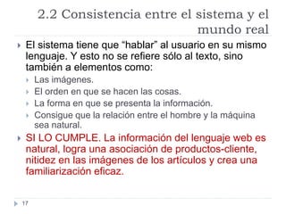 2.2 Consistencia entre el sistema y el
mundo real
17
 El sistema tiene que “hablar” al usuario en su mismo
lenguaje. Y esto no se refiere sólo al texto, sino
también a elementos como:
 Las imágenes.
 El orden en que se hacen las cosas.
 La forma en que se presenta la información.
 Consigue que la relación entre el hombre y la máquina
sea natural.
 SI LO CUMPLE. La información del lenguaje web es
natural, logra una asociación de productos-cliente,
nitidez en las imágenes de los artículos y crea una
familiarización eficaz.
 