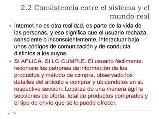 2.2 Consistencia entre el sistema y el
mundo real
19
 Internet no es otra realidad, es parte de la vida de
las personas, y eso significa que el usuario rechaza,
consciente o inconscientemente, interactuar bajo
unos códigos de comunicación y de conducta
distintos a los suyos.
 SI APLICA. SI LO CUMPLE. El usuario fácilmente
reconoce los patrones de información de los
productos y método de compra, observado los
detalles del articulo a comprar y ubicandolos en su
respectiva sección. Localiza de una manera ágil la
secciones de oferta, total de productos comprados y
el tipo de envío que se le puede ofrecer.
 