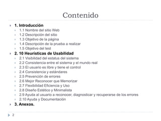 Contenido
 1. Introducción
 1.1 Nombre del sitio Web
 1.2 Descripción del sitio
 1.3 Objetivo de la página
 1.4 Descripción de la prueba a realizar
 1.5 Objetivo del test
 2. 10 Heurísticas de Usabilidad
 2.1 Visibilidad del estatus del sistema
 2.2 Consistencia entre el sistema y el mundo real
 2.3 El usuario es libre y tiene el control
 2.4 Consistencia y estándares
 2.5 Prevención de errores
 2.6 Mejor Reconocer que Memorizar
 2.7 Flexibilidad Eficiencia y Uso
 2.8 Diseño Estético y Minimalista
 2.9 Ayuda al usuario a reconocer, diagnosticar y recuperarse de los errores
 2.10 Ayuda y Documentación
 3. Anexos.
2
 