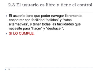 2.3 El usuario es libre y tiene el control
23
 El usuario tiene que poder navegar libremente,
encontrar con facilidad “salidas” y “rutas
alternativas”, y tener todas las facilidades que
necesite para “hacer” y “deshacer”.
 SI LO CUMPLE.
 