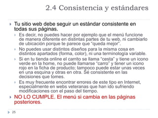 2.4 Consistencia y estándares
25
 Tu sitio web debe seguir un estándar consistente en
todas sus páginas.
 Es decir, no puedes hacer por ejemplo que el menú funcione
de manera diferente en distintas partes de tu web, ni cambiarlo
de ubicación porque te parece que “queda mejor”.
 No puedes usar distintos diseños para la misma cosa en
distintos apartados (forma, color), ni una terminología variable.
 Si en tu tienda online el carrito se llama “cesta” y tiene un icono
verde en la home, no puede llamarse “carro” y tener un icono
rojo en la ficha de producto; tampoco puede estar unas veces
en una esquina y otras en otra. Sé consistente en las
decisiones que tomes.
 Es muy frecuente encontrar errores de este tipo en Internet,
especialmente en webs veteranas que han ido sufriendo
modificaciones con el paso del tiempo.
 NO LO CUMPLE. El menú si cambia en las páginas
posteriores.
 