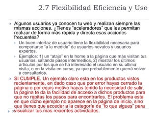2.7 Flexibilidad Eficiencia y Uso
32
 Algunos usuarios ya conocen tu web y realizan siempre las
mismas acciones. ¿Tienes “aceleradores” que les permitan
realizar de forma más rápida y directa esas acciones
frecuentes?
 Un buen interfaz de usuario tiene la flexibilidad necesaria para
comportarse “a la medida” de usuarios novatos y usuarios
expertos.
 Ejemplos: 1) un “atajo” en la home a la página que más visitan tus
usuarios, saltando pasos intermedios, 2) mostrar los últimos
artículos por los que se ha interesado el usuario en su última
visita, o en la visita en curso, ya que probablemente querrá volver
a consultarlos.
 SI CUMPLE. Un ejemplo claro esta en los productos vistos
recientemente, en dado caso que por error hayas cerrado la
página o por equis motivo hayas tenido la necesidad de salir,
la pagina te da la facilidad de acceso a dichos productos para
que no repitas los pasos para encontrarlos. El problema esta
en que dicho ejemplo no aparece en la página de inicio, sino
que tienes que acceder a la categoría de “lo que sigues” para
visualizar tus mas recientes actividades.
 