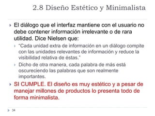 2.8 Diseño Estético y Minimalista
34
 El diálogo que el interfaz mantiene con el usuario no
debe contener información irrelevante o de rara
utilidad. Dice Nielsen que:
 “Cada unidad extra de información en un diálogo compite
con las unidades relevantes de información y reduce la
visibilidad relativa de éstas.”
 Dicho de otra manera, cada palabra de más está
oscureciendo las palabras que son realmente
importantes.
 SI CUMPLE. El diseño es muy estético y a pesar de
manejar millones de productos lo presenta todo de
forma minimalista.
 