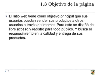1.3 Objetivo de la página
7
 El sitio web tiene como objetivo principal que sus
usuarios puedan vender sus productos a otros
usuarios a través de internet. Para esto se diseñó de
libre acceso y registro para todo público. Y busca el
reconocimiento en la calidad y entrega de sus
productos.
 