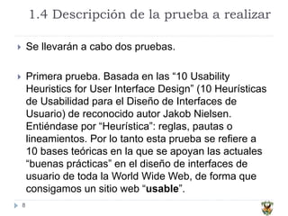 1.4 Descripción de la prueba a realizar
8
 Se llevarán a cabo dos pruebas.
 Primera prueba. Basada en las “10 Usability
Heuristics for User Interface Design” (10 Heurísticas
de Usabilidad para el Diseño de Interfaces de
Usuario) de reconocido autor Jakob Nielsen.
Entiéndase por “Heurística”: reglas, pautas o
lineamientos. Por lo tanto esta prueba se refiere a
10 bases teóricas en la que se apoyan las actuales
“buenas prácticas” en el diseño de interfaces de
usuario de toda la World Wide Web, de forma que
consigamos un sitio web “usable”.
 