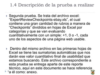 1.4 Descripción de la prueba a realizar
9
 Segunda prueba. Se trata del archivo excel:
“ExpertReviewCheckpoints-ebay.xls”, el cual
contiene una gran cantidad de rubros a manera de
“Checkpoints” divididos en hojas de Excel por
categorías y que se van evaluando
cuantitativamente con un simple: +1, 0 o -1, cada
uno de los aspectos de una página web usable.
 Dentro del mismo archivo en las primeras hojas de
Excel se tiene las sumatorias automáticas que nos
darán ese valor cuantitativo final de usabilidad que
estamos buscando. Este archivo correspondiente a
esta prueba se entrega aparte de este reporte
técnico, aquí en este documento se hace referencia
a él como: anexo.
 