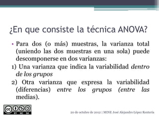 ¿En que consiste la técnica ANOVA?
• Para dos (o más) muestras, la varianza total
(uniendo las dos muestras en una sola) puede
descomponerse en dos varianzas:
1) Una varianza que indica la variabilidad dentro
de los grupos
2) Otra varianza que expresa la variabilidad
(diferencias) entre los grupos (entre las
medias).
20 de octubre de 2012 | MINE José Alejandro López Rentería
 