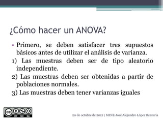 ¿Cómo hacer un ANOVA?
• Primero, se deben satisfacer tres supuestos
básicos antes de utilizar el análisis de varianza.
1) Las muestras deben ser de tipo aleatorio
independiente.
2) Las muestras deben ser obtenidas a partir de
poblaciones normales.
3) Las muestras deben tener varianzas iguales
20 de octubre de 2012 | MINE José Alejandro López Rentería
 