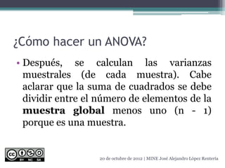 ¿Cómo hacer un ANOVA?
• Después, se calculan las varianzas
muestrales (de cada muestra). Cabe
aclarar que la suma de cuadrados se debe
dividir entre el número de elementos de la
muestra global menos uno (n - 1)
porque es una muestra.
20 de octubre de 2012 | MINE José Alejandro López Rentería
 