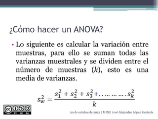 ¿Cómo hacer un ANOVA?
• Lo siguiente es calcular la variación entre
muestras, para ello se suman todas las
varianzas muestrales y se dividen entre el
número de muestras (k), esto es una
media de varianzas.
20 de octubre de 2012 | MINE José Alejandro López Rentería
 