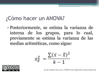¿Cómo hacer un ANOVA?
• Posteriormente, se estima la varianza de
interna de los grupos, para lo cual,
previamente se estima la varianza de las
medias aritméticas, como sigue:
20 de octubre de 2012 | MINE José Alejandro López Rentería
 