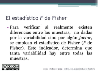 El estadístico F de Fisher
• Para verificar si realmente existen
diferencias entre las muestras, no dadas
por la variabilidad sino por algún factor,
se emplean el estadístico de Fisher (F de
Fisher). Este indicador, determina que
tanta variabilidad hay entre todas las
muestras.
20 de octubre de 2012 | MINE José Alejandro López Rentería
 