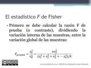 El estadístico F de Fisher
• Primero se debe calcular la razón F de
prueba (o contraste), dividiendo la
variación interna de las muestras, entre la
variación global de las muestras:
20 de octubre de 2012 | MINE José Alejandro López Rentería
 