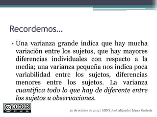 Recordemos…
• Una varianza grande indica que hay mucha
variación entre los sujetos, que hay mayores
diferencias individuales con respecto a la
media; una varianza pequeña nos indica poca
variabilidad entre los sujetos, diferencias
menores entre los sujetos. La varianza
cuantifica todo lo que hay de diferente entre
los sujetos u observaciones.
20 de octubre de 2012 | MINE José Alejandro López Rentería
 