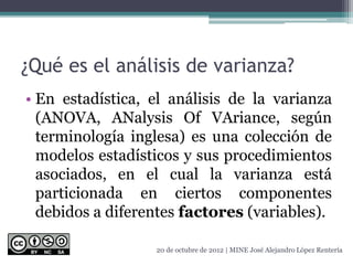 ¿Qué es el análisis de varianza?
• En estadística, el análisis de la varianza
(ANOVA, ANalysis Of VAriance, según
terminología inglesa) es una colección de
modelos estadísticos y sus procedimientos
asociados, en el cual la varianza está
particionada en ciertos componentes
debidos a diferentes factores (variables).
20 de octubre de 2012 | MINE José Alejandro López Rentería
 