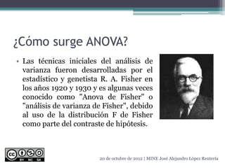 ¿Cómo surge ANOVA?
• Las técnicas iniciales del análisis de
varianza fueron desarrolladas por el
estadístico y genetista R. A. Fisher en
los años 1920 y 1930 y es algunas veces
conocido como "Anova de Fisher" o
"análisis de varianza de Fisher", debido
al uso de la distribución F de Fisher
como parte del contraste de hipótesis.
20 de octubre de 2012 | MINE José Alejandro López Rentería
 
