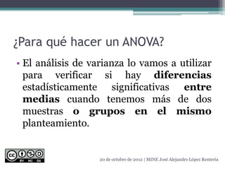 ¿Para qué hacer un ANOVA?
• El análisis de varianza lo vamos a utilizar
para verificar si hay diferencias
estadísticamente significativas entre
medias cuando tenemos más de dos
muestras o grupos en el mismo
planteamiento.
20 de octubre de 2012 | MINE José Alejandro López Rentería
 
