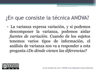 ¿En que consiste la técnica ANOVA?
• La varianza expresa variación, y si podemos
descomponer la varianza, podemos aislar
fuentes de variación. Cuando de los sujetos
tenemos varios tipos de información, el
análisis de varianza nos va a responder a esta
pregunta ¿De dónde vienen las diferencias?
20 de octubre de 2012 | MINE José Alejandro López Rentería
 