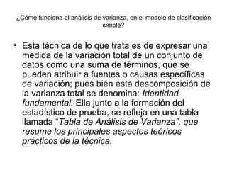 ¿Cómo funciona el análisis de varianza, en el modelo de clasificación simple? Esta técnica de lo que trata es de expresar una medida de la variación total de un conjunto de datos como una suma de términos, que se pueden atribuir a fuentes o causas específicas de variación; pues bien esta descomposición de la varianza total se denomina:  Identidad fundamental.  Ella junto a la formación del estadístico de prueba, se refleja en una tabla llamada “ Tabla de Análisis de Varianza”, que resume los principales aspectos teóricos prácticos de la técnica. 