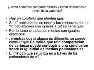 ¿Cómo podemos comparar medias y tomar decisiones a través de la varianza? Hay un corolario que plantea que: Si “k” poblaciones se unen y las varianzas de las “k” poblaciones son iguales a   2 se tiene que: Por lo tanto si todas las medias son iguales entonces: , mientras que si alguna es diferente, se puede concluir que  De modo que una comparación de varianza puede conducir a una conclusión sobre la igualdad de medias poblacionales. El método que se utiliza es a través de los estimadores de   2 . 