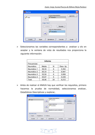 Autor: Jorge Acosta Piscoya & Débora Mejía Pacheco
12
 Seleccionamos las variables correspondientes a analizar y clic en
aceptar y la ventana de vista de resultados nos proporciona la
siguiente información:
Informe
Frecuencias
Neumático Media N Desv. típ.
Neumático 1 56,33 6 5,354
Neumático 2 65,33 6 6,947
Neumático 3 52,50 6 5,958
Neumático 4 65,67 6 6,439
Total 59,96 24 8,212
 Antes de realizar el ANAVA hay que verificar los requisitos, primero
hacemos la prueba de normalidad, seleccionamos analizar,
Estadísticos Descriptivos y explorar,
 