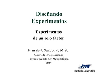 Diseñando Experimentos  Experimentos  de un solo factor Juan de J. Sandoval, M Sc. Centro de Investigaciones  Instituto Tecnológico Metropolitano 2008 