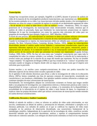 Transcripción.
Aunque hay excepciones (véase, por ejemplo, Angelillo et al.2007), durante el proceso de análisis de
vídeo de la mayoría de los investigadores producen transcripciones, que representan una cierta porción
de los eventos grabados en su vídeo. Las transcripciones iniciales pueden ayudar a los investigadores a
alimentar sus notas de campo o contenido de registra lo ocurrido en un determinado segmento de vídeo
a fin de decidir si y cómo se debe llevar a cabo un análisis (Jordan ; Henderson, 1995). En etapas
posteriores de la investigación, las transcripciones están iterativamente revisadas, mientras que el
análisis de vídeo es procesado, hasta que finalmente las transcripciones proporcionan un registro
fidedigno de lo que los investigadores ven como los aspectos más relevantes del vídeo para sus
preguntas de investigación (por ejemplo, Engle et al., 2007; Mischler, 1991).
A través de este proceso, las transcripciones se convierten en datos que pueden utilizarse directamente
para la codificación adicional, interpretación o creación de otras representaciones analíticas.
Cuando la investigación se reporta, las transcripciones deben ser editados para consumo público (por
ejemplo, Du Bois, Schuetze-Coburn, Cumming, &Amp; Paulino, 1993), aunque las transcripciones
desarrolladas durante el análisis suelen incluir símbolos y convenciones estandarizadas espacial para
representar diferentes aspectos de la comunicación y la acción como gestos, entonación, pausas y
superposiciones de altavoz. Si la intención explícita o no, la transcripción convención usada encarna
teórica acerca de los juicios de valor que presentan los eventos son importantes (Lapadat &Amp;
Lindsay, 1999; Ochs, 1979). No hay tal cosa como una "completa" transcripción que capta toda la
complejidad de todos los eventos verbales y no verbales. Considerar la relación de la transcripción a
eventos reales por analogía de la relación de un mapa del mundo que representa. No hay un sensible
"mapa completo." El argumento de Borges (1999) es que hay extatitud en la "ciencia" en parodias este
concepto cuando se imagina un Imperio donde sólo un mapa en la misma escala que el imperio será
suficiente para la precisión.
Existen muchos y en muchos casos competir-convenciones de cómo uno podría transcribir los
diferentes aspectos de las interacciones sociales capturado en vídeo.
En el apéndice A del informe directrices para llevar a cabo la investigación de vídeo en la educación
(Derry, 2007a), hemos compilado una lista de opciones comunes de transcripción, resumiendo sus
características y sus fortalezas y debilidades. Este apéndice también contiene referencias a trabajos que
contienen ejemplos de estas convenciones de transcripción.
Normalmente, los investigadores adaptan las convenciones existentes en formas que tengan sentido
dado a sus preguntas de investigación; sus compromisos teóricos; y limitaciones prácticas tales como la
disponibilidad de tiempo y personal, el público por su trabajo, y la sistemática de la disponibilidad y
accesibilidad de la información en el registro de vídeo y otras fuentes de datos. Lo importante es
explicar cómo las propias decisiones sobre qué utilizar convenciones de transcripción sentido teniendo
en cuenta diversas consideraciones.
Codificación, Recuento y Análisis Cuantitativo
Debido al método de análisis y cómo se informa un análisis de vídeo están relacionadas, en esta
sección, combinamos un debate de análisis y presentación de informes, refiriéndose a ejemplos en la
literatura publicada. Los métodos de análisis en el que se codifican los registros de vídeo están
arraigadas en las prácticas de observación disciplinado, una característica fundamental de la
metodología científica. Independiente de la aparición de las tecnologías de vídeo, científicos sociales
desarrolló métodos que les permitió documentar, analizar y reportar el comportamiento humano
observado en contextos naturales. Los enfoques de observación sistemática se basó en los esquemas de
 