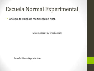 Escuela Normal Experimental
• Análisis de video de multiplicación ABN.



                       Matemáticas y su enseñanza II.




      Amrafel Madariaga Martínez
 