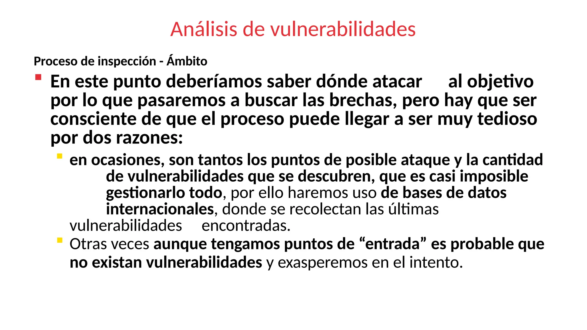 Análisis de vulnerabilidades
Proceso de inspección - Ámbito
 En este punto deberíamos saber dónde atacar al objetivo
por lo que pasaremos a buscar las brechas, pero hay que ser
consciente de que el proceso puede llegar a ser muy tedioso
por dos razones:
 en ocasiones, son tantos los puntos de posible ataque y la cantidad
de vulnerabilidades que se descubren, que es casi imposible
gestionarlo todo, por ello haremos uso de bases de datos
internacionales, donde se recolectan las últimas
vulnerabilidades encontradas.
 Otras veces aunque tengamos puntos de “entrada” es probable que
no existan vulnerabilidades y exasperemos en el intento.
 