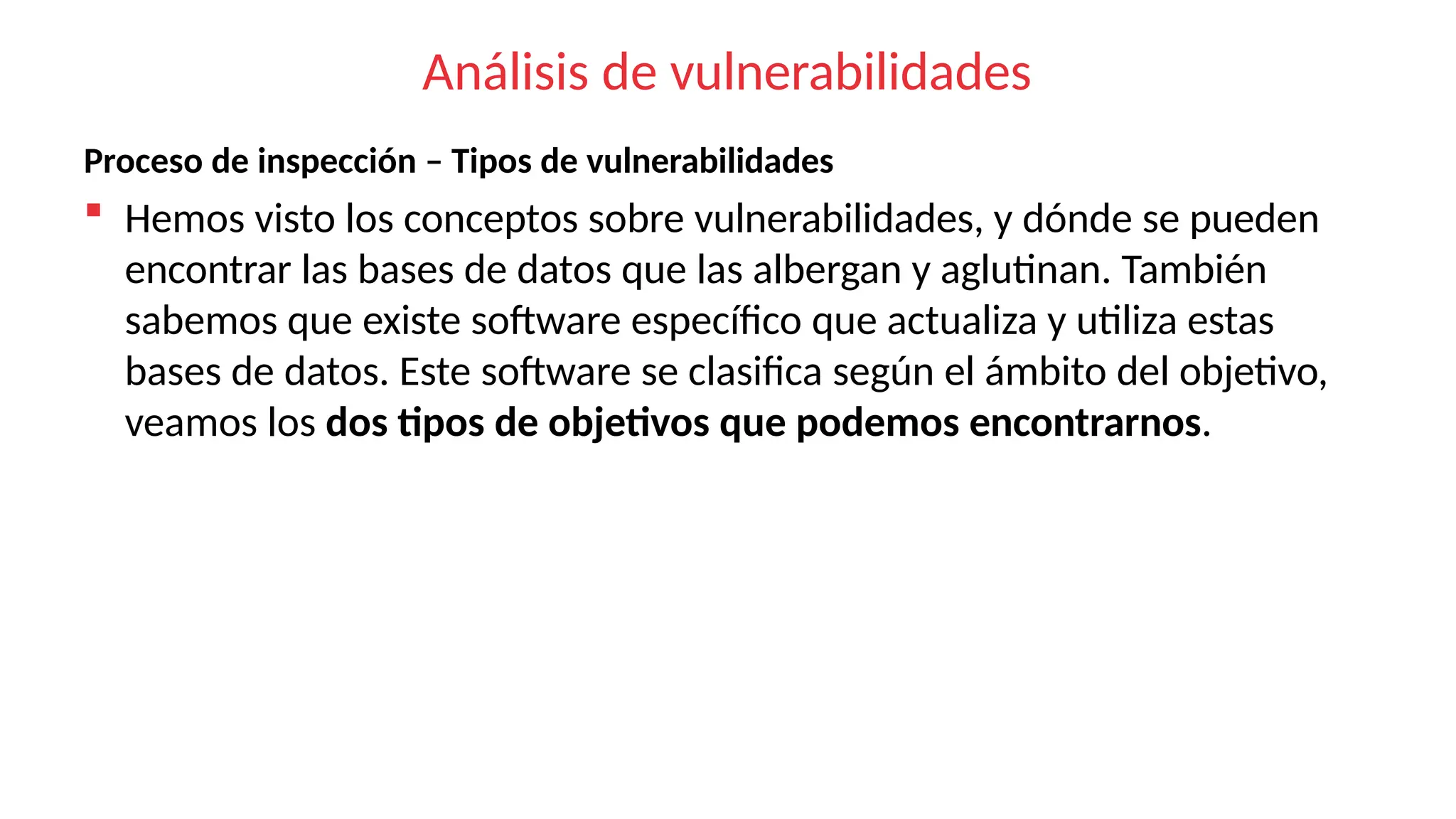 Análisis de vulnerabilidades
Proceso de inspección – Tipos de vulnerabilidades
 Hemos visto los conceptos sobre vulnerabilidades, y dónde se pueden
encontrar las bases de datos que las albergan y aglutinan. También
sabemos que existe software específico que actualiza y utiliza estas
bases de datos. Este software se clasifica según el ámbito del objetivo,
veamos los dos tipos de objetivos que podemos encontrarnos.
 