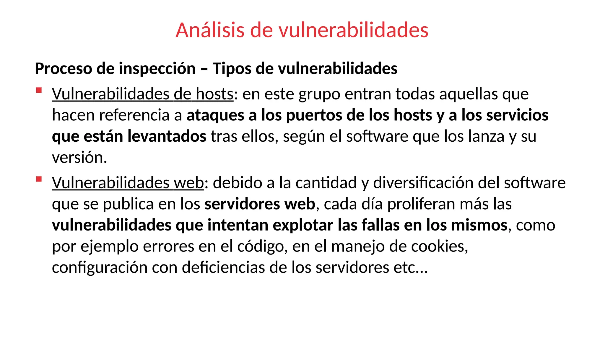 Análisis de vulnerabilidades
Proceso de inspección – Tipos de vulnerabilidades
 Vulnerabilidades de hosts: en este grupo entran todas aquellas que
hacen referencia a ataques a los puertos de los hosts y a los servicios
que están levantados tras ellos, según el software que los lanza y su
versión.
 Vulnerabilidades web: debido a la cantidad y diversificación del software
que se publica en los servidores web, cada día proliferan más las
vulnerabilidades que intentan explotar las fallas en los mismos, como
por ejemplo errores en el código, en el manejo de cookies,
configuración con deficiencias de los servidores etc...
 