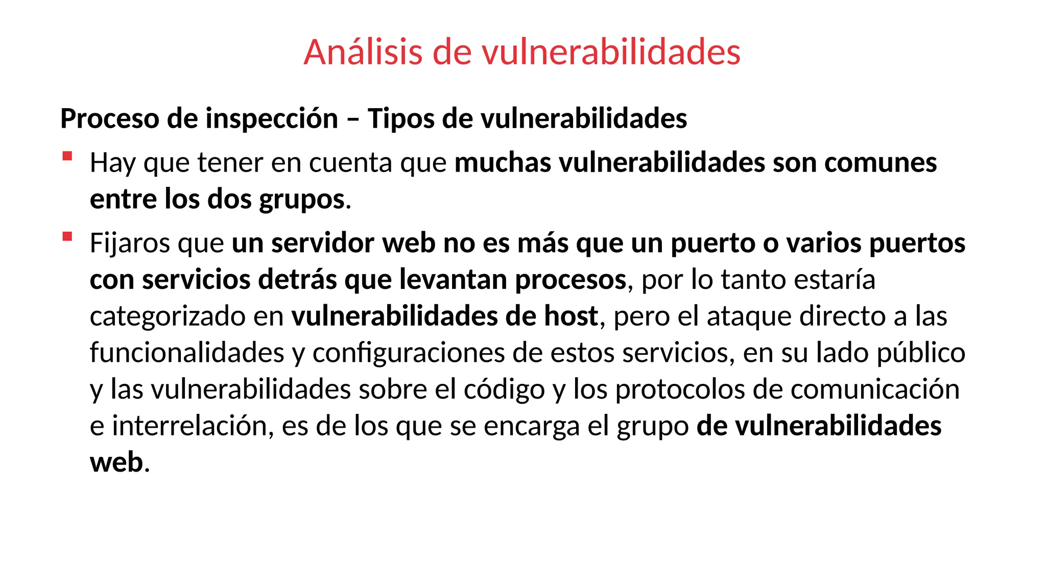 Análisis de vulnerabilidades
Proceso de inspección – Tipos de vulnerabilidades
 Hay que tener en cuenta que muchas vulnerabilidades son comunes
entre los dos grupos.
 Fijaros que un servidor web no es más que un puerto o varios puertos
con servicios detrás que levantan procesos, por lo tanto estaría
categorizado en vulnerabilidades de host, pero el ataque directo a las
funcionalidades y configuraciones de estos servicios, en su lado público
y las vulnerabilidades sobre el código y los protocolos de comunicación
e interrelación, es de los que se encarga el grupo de vulnerabilidades
web.
 