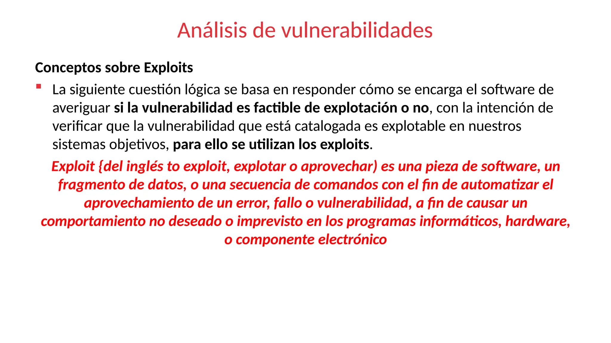 Análisis de vulnerabilidades
Conceptos sobre Exploits
 La siguiente cuestión lógica se basa en responder cómo se encarga el software de
averiguar si la vulnerabilidad es factible de explotación o no, con la intención de
verificar que la vulnerabilidad que está catalogada es explotable en nuestros
sistemas objetivos, para ello se utilizan los exploits.
Exploit {del inglés to exploit, explotar o aprovechar) es una pieza de software, un
fragmento de datos, o una secuencia de comandos con el fin de automatizar el
aprovechamiento de un error, fallo o vulnerabilidad, a fin de causar un
comportamiento no deseado o imprevisto en los programas informáticos, hardware,
o componente electrónico
 