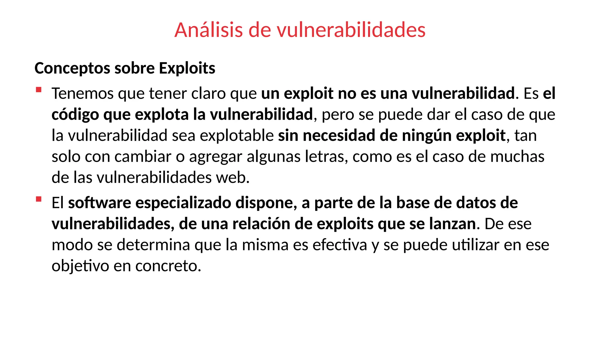 Análisis de vulnerabilidades
Conceptos sobre Exploits
 Tenemos que tener claro que un exploit no es una vulnerabilidad. Es el
código que explota la vulnerabilidad, pero se puede dar el caso de que
la vulnerabilidad sea explotable sin necesidad de ningún exploit, tan
solo con cambiar o agregar algunas letras, como es el caso de muchas
de las vulnerabilidades web.
 El software especializado dispone, a parte de la base de datos de
vulnerabilidades, de una relación de exploits que se lanzan. De ese
modo se determina que la misma es efectiva y se puede utilizar en ese
objetivo en concreto.
 