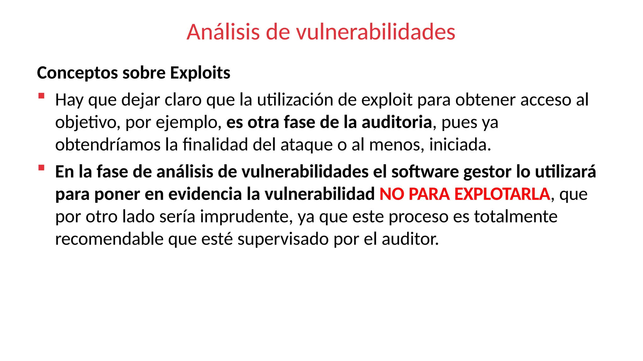 Análisis de vulnerabilidades
Conceptos sobre Exploits
 Hay que dejar claro que la utilización de exploit para obtener acceso al
objetivo, por ejemplo, es otra fase de la auditoria, pues ya
obtendríamos la finalidad del ataque o al menos, iniciada.
 En la fase de análisis de vulnerabilidades el software gestor lo utilizará
para poner en evidencia la vulnerabilidad NO PARA EXPLOTARLA, que
por otro lado sería imprudente, ya que este proceso es totalmente
recomendable que esté supervisado por el auditor.
 