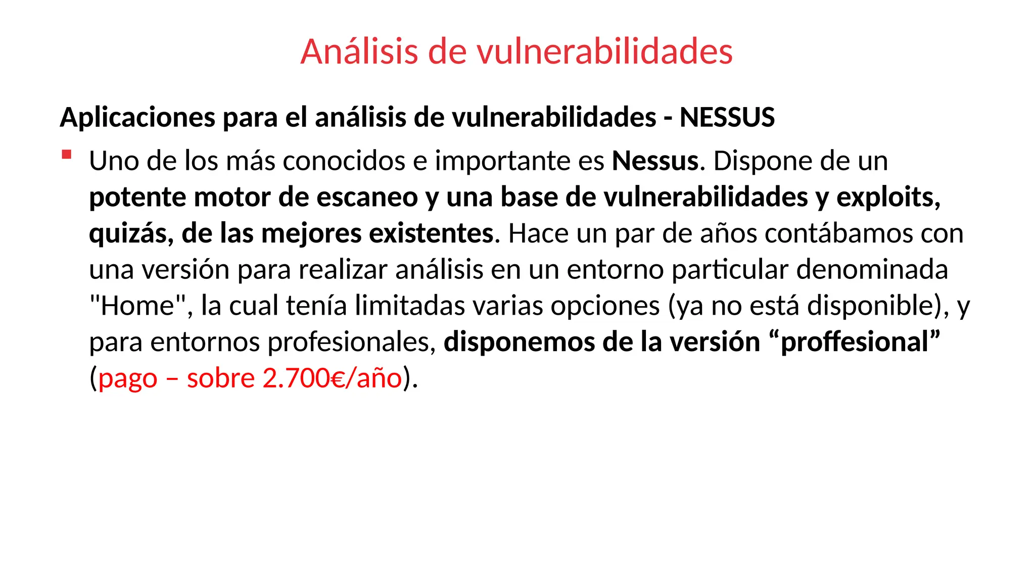 Análisis de vulnerabilidades
Aplicaciones para el análisis de vulnerabilidades - NESSUS
 Uno de los más conocidos e importante es Nessus. Dispone de un
potente motor de escaneo y una base de vulnerabilidades y exploits,
quizás, de las mejores existentes. Hace un par de años contábamos con
una versión para realizar análisis en un entorno particular denominada
"Home", la cual tenía limitadas varias opciones (ya no está disponible), y
para entornos profesionales, disponemos de la versión “proffesional”
(pago – sobre 2.700€/año).
 